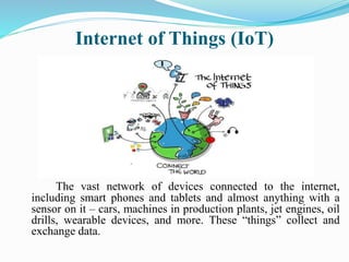 Internet of Things (IoT)
The vast network of devices connected to the internet,
including smart phones and tablets and almost anything with a
sensor on it – cars, machines in production plants, jet engines, oil
drills, wearable devices, and more. These “things” collect and
exchange data.
 