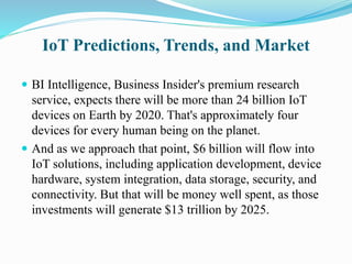 IoT Predictions, Trends, and Market
 BI Intelligence, Business Insider's premium research
service, expects there will be more than 24 billion IoT
devices on Earth by 2020. That's approximately four
devices for every human being on the planet.
 And as we approach that point, $6 billion will flow into
IoT solutions, including application development, device
hardware, system integration, data storage, security, and
connectivity. But that will be money well spent, as those
investments will generate $13 trillion by 2025.
 