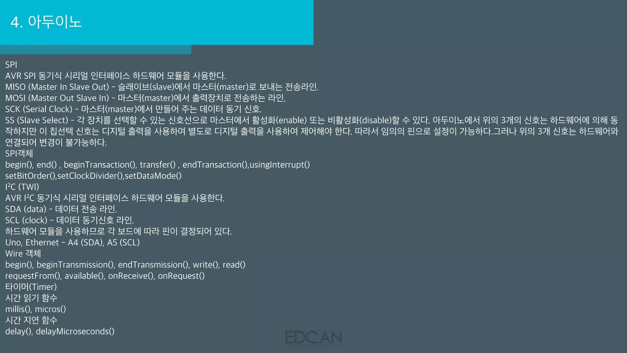 4. 아두이노
SPI
AVR SPI 동기식 시리얼 인터페이스 하드웨어 모듈을 사용한다.
MISO (Master In Slave Out) - 슬래이브(slave)에서 마스터(master)로 보내는 전송라인.
MOSI (Master Out Slave In) - 마스터(master)에서 출력장치로 전송하는 라인,
SCK (Serial Clock) - 마스터(master)에서 만들어 주는 데이터 동기 신호.
SS (Slave Select) - 각 장치를 선택할 수 있는 신호선으로 마스터에서 활성화(enable) 또는 비활성화(disable)할 수 있다. 아두이노에서 위의 3개의 신호는 하드웨어에 의해 동
작하지만 이 칩선택 신호는 디지털 출력을 사용하여 별도로 디지털 출력을 사용하여 제어해야 한다. 따라서 임의의 핀으로 설정이 가능하다.그러나 위의 3개 신호는 하드웨어와
연결되어 변경이 불가능하다.
SPI객체
begin(), end() , beginTransaction(), transfer() , endTransaction(),usingInterrupt()
setBitOrder(),setClockDivider(),setDataMode()
I²C (TWI)
AVR I²C 동기식 시리얼 인터페이스 하드웨어 모듈을 사용한다.
SDA (data) - 데이터 전송 라인.
SCL (clock) - 데이터 동기신호 라인.
하드웨어 모듈을 사용하므로 각 보드에 따라 핀이 결정되어 있다.
Uno, Ethernet - A4 (SDA), A5 (SCL)
Wire 객체
begin(), beginTransmission(), endTransmission(), write(), read()
requestFrom(), available(), onReceive(), onRequest()
타이머(Timer)
시간 읽기 함수
millis(), micros()
시간 지연 함수
delay(), delayMicroseconds()
 