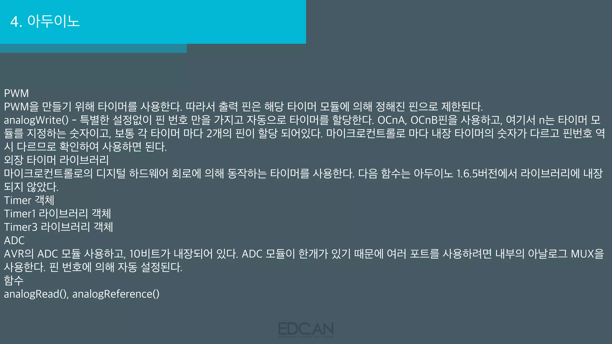 4. 아두이노
PWM
PWM을 만들기 위해 타이머를 사용한다. 따라서 출력 핀은 해당 타이머 모듈에 의해 정해진 핀으로 제한된다.
analogWrite() - 특별한 설정없이 핀 번호 만을 가지고 자동으로 타이머를 할당한다. OCnA, OCnB핀을 사용하고, 여기서 n는 타이머 모
듈를 지정하는 숫자이고, 보통 각 타이머 마다 2개의 핀이 할당 되어있다. 마이크로컨트롤로 마다 내장 타이머의 숫자가 다르고 핀번호 역
시 다르므로 확인하여 사용하면 된다.
외장 타이머 라이브러리
마이크로컨트롤로의 디지털 하드웨어 회로에 의해 동작하는 타이머를 사용한다. 다음 함수는 아두이노 1.6.5버전에서 라이브러리에 내장
되지 않았다.
Timer 객체
Timer1 라이브러리 객체
Timer3 라이브러리 객체
ADC
AVR의 ADC 모듈 사용하고, 10비트가 내장되어 있다. ADC 모듈이 한개가 있기 때문에 여러 포트를 사용하려면 내부의 아날로그 MUX을
사용한다. 핀 번호에 의해 자동 설정된다.
함수
analogRead(), analogReference()
 