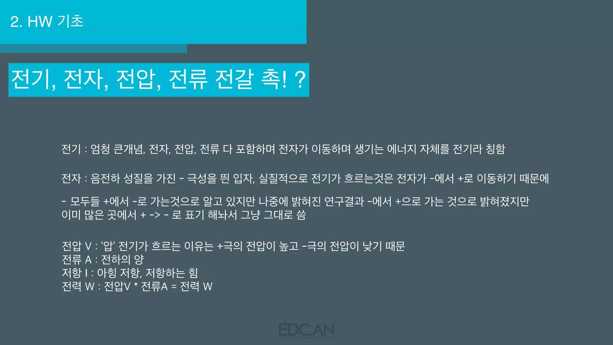 2. HW 기초
전기, 전자, 전압, 전류 전갈 촉! ?
전기 : 엄청 큰개념, 전자, 전압, 전류 다 포함하며 전자가 이동하며 생기는 에너지 자체를 전기라 칭함
전자 : 음전하 성질을 가진 - 극성을 띈 입자, 실질적으로 전기가 흐르는것은 전자가 -에서 +로 이동하기 때문에
- 모두들 +에서 -로 가는것으로 알고 있지만 나중에 밝혀진 연구결과 -에서 +으로 가는 것으로 밝혀졌지만
이미 많은 곳에서 + -> - 로 표기 해놔서 그냥 그대로 씀
전압 V : ‘압’ 전기가 흐르는 이유는 +극의 전압이 높고 -극의 전압이 낮기 때문
전류 A : 전하의 양
저항 I : 아힝 저항, 저항하는 힘
전력 W : 전압V * 전류A = 전력 W
 