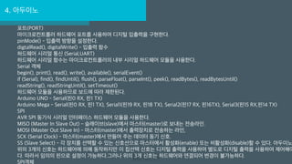 4. 아두이노
포트(PORT)
마이크로컨트롤러 하드웨어 포트를 사용하여 디지털 입출력을 구현한다.
pinMode() - 입출력 방향을 설정한다.
digtalRead(), digitalWrite() - 입출력 함수
하드웨어 시리얼 통신 (Serial,UART)
하드웨어 시리얼 함수는 마이크로컨트롤러의 내부 시리얼 하드웨어 모듈을 사용한다.
Serial 객체
begin(), print(), read(), write(), available(), serialEvent()
if (Serial), find(), findUntil(), flush(), parseFloat(), parseInt(), peek(), readBytes(), readBytesUntil()
readString(), readStringUntil(), setTimeout()
하드웨어 모듈을 사용하므로 보드에 따라 제한된다.
Arduino UNO - Serial(핀0 RX, 핀1 TX)
Arduino Mega - Serial(핀0 RX, 핀1 TX), Serial1(핀19 RX, 핀18 TX), Serial2(핀17 RX, 핀16TX), Serial3(핀15 RX,핀14 TX)
SPI
AVR SPI 동기식 시리얼 인터페이스 하드웨어 모듈을 사용한다.
MISO (Master In Slave Out) - 슬래이브(slave)에서 마스터(master)로 보내는 전송라인.
MOSI (Master Out Slave In) - 마스터(master)에서 출력장치로 전송하는 라인,
SCK (Serial Clock) - 마스터(master)에서 만들어 주는 데이터 동기 신호.
SS (Slave Select) - 각 장치를 선택할 수 있는 신호선으로 마스터에서 활성화(enable) 또는 비활성화(disable)할 수 있다. 아두이노
위의 3개의 신호는 하드웨어에 의해 동작하지만 이 칩선택 신호는 디지털 출력을 사용하여 별도로 디지털 출력을 사용하여 제어해야
다. 따라서 임의의 핀으로 설정이 가능하다.그러나 위의 3개 신호는 하드웨어와 연결되어 변경이 불가능하다.
SPI객체
 