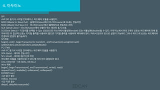 4. 아두이노
SPI
AVR SPI 동기식 시리얼 인터페이스 하드웨어 모듈을 사용한다.
MISO (Master In Slave Out) - 슬래이브(slave)에서 마스터(master)로 보내는 전송라인.
MOSI (Master Out Slave In) - 마스터(master)에서 출력장치로 전송하는 라인,
SCK (Serial Clock) - 마스터(master)에서 만들어 주는 데이터 동기 신호.
SS (Slave Select) - 각 장치를 선택할 수 있는 신호선으로 마스터에서 활성화(enable) 또는 비활성화(disable)할 수 있다. 아두이노에서 위의 3개의 신호는 하드웨어에 의해 동
작하지만 이 칩선택 신호는 디지털 출력을 사용하여 별도로 디지털 출력을 사용하여 제어해야 한다. 따라서 임의의 핀으로 설정이 가능하다.그러나 위의 3개 신호는 하드웨어와
연결되어 변경이 불가능하다.
SPI객체
begin(), end() , beginTransaction(), transfer() , endTransaction(),usingInterrupt()
setBitOrder(),setClockDivider(),setDataMode()
I²C (TWI)
AVR I²C 동기식 시리얼 인터페이스 하드웨어 모듈을 사용한다.
SDA (data) - 데이터 전송 라인.
SCL (clock) - 데이터 동기신호 라인.
하드웨어 모듈을 사용하므로 각 보드에 따라 핀이 결정되어 있다.
Uno, Ethernet - A4 (SDA), A5 (SCL)
Wire 객체
begin(), beginTransmission(), endTransmission(), write(), read()
requestFrom(), available(), onReceive(), onRequest()
타이머(Timer)
시간 읽기 함수
millis(), micros()
시간 지연 함수
delay(), delayMicroseconds()
 