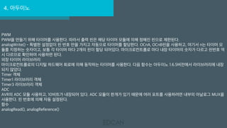 4. 아두이노
PWM
PWM을 만들기 위해 타이머를 사용한다. 따라서 출력 핀은 해당 타이머 모듈에 의해 정해진 핀으로 제한된다.
analogWrite() - 특별한 설정없이 핀 번호 만을 가지고 자동으로 타이머를 할당한다. OCnA, OCnB핀을 사용하고, 여기서 n는 타이머 모
듈를 지정하는 숫자이고, 보통 각 타이머 마다 2개의 핀이 할당 되어있다. 마이크로컨트롤로 마다 내장 타이머의 숫자가 다르고 핀번호 역
시 다르므로 확인하여 사용하면 된다.
외장 타이머 라이브러리
마이크로컨트롤로의 디지털 하드웨어 회로에 의해 동작하는 타이머를 사용한다. 다음 함수는 아두이노 1.6.5버전에서 라이브러리에 내장
되지 않았다.
Timer 객체
Timer1 라이브러리 객체
Timer3 라이브러리 객체
ADC
AVR의 ADC 모듈 사용하고, 10비트가 내장되어 있다. ADC 모듈이 한개가 있기 때문에 여러 포트를 사용하려면 내부의 아날로그 MUX을
사용한다. 핀 번호에 의해 자동 설정된다.
함수
analogRead(), analogReference()
 