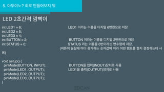 5. 아두이노? 회로 만들어보지 뭐
LED 2초간격 깜빡이
int LED1 = 6;                                                 LED1 이라는 이름을 디지털 6번핀으로 저장 
int LED2 = 5; 
int LED3 = 4; 
int BUTTON = 2;                                            BUTTON 이라는 이름을 디지털 2번핀으로 저장 
int STATUS = 0;                                            STATUS 라는 이름을 0번이라는 변수명에 저장.
                                                             (버튼이 눌릴때 마다 증가하는 숫자값에 따라 어떤 램프를 켤지 결정하는데 사
용) 
void setup() { 
  pinMode(BUTTON, INPUT);                        BUTTON을 입력(INOUT)장치로 사용 
  pinMode(LED1, OUTPUT);                         LED1을 출력(OUTPUT)장치로 사용 
  pinMode(LED2, OUTPUT); 
  pinMode(LED3, OUTPUT); 
}
 