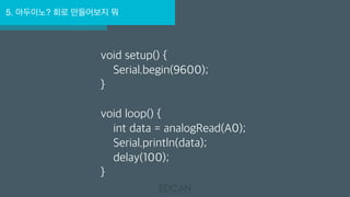 5. 아두이노? 회로 만들어보지 뭐
void setup() {
Serial.begin(9600);
}
void loop() {
int data = analogRead(A0);
Serial.println(data);
delay(100);
}
 