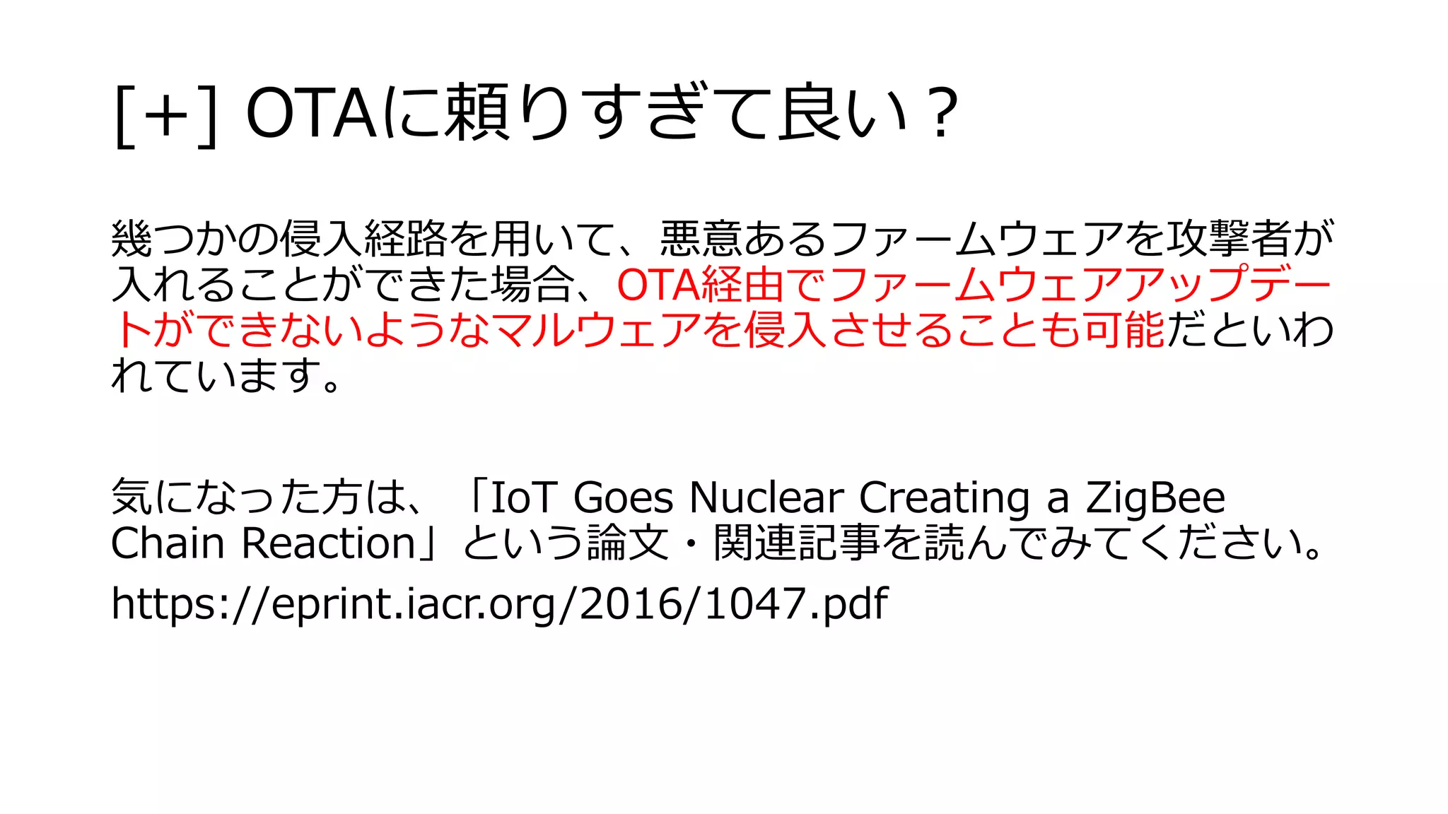 [+] OTAに頼りすぎて良い？
幾つかの侵入経路を用いて、悪意あるファームウェアを攻撃者が
入れることができた場合、OTA経由でファームウェアアップデー
トができないようなマルウェアを侵入させることも可能だといわ
れています。
気になった方は、「IoT Goes Nuclear Creating a ZigBee
Chain Reaction」という論文・関連記事を読んでみてください。
https://eprint.iacr.org/2016/1047.pdf
 