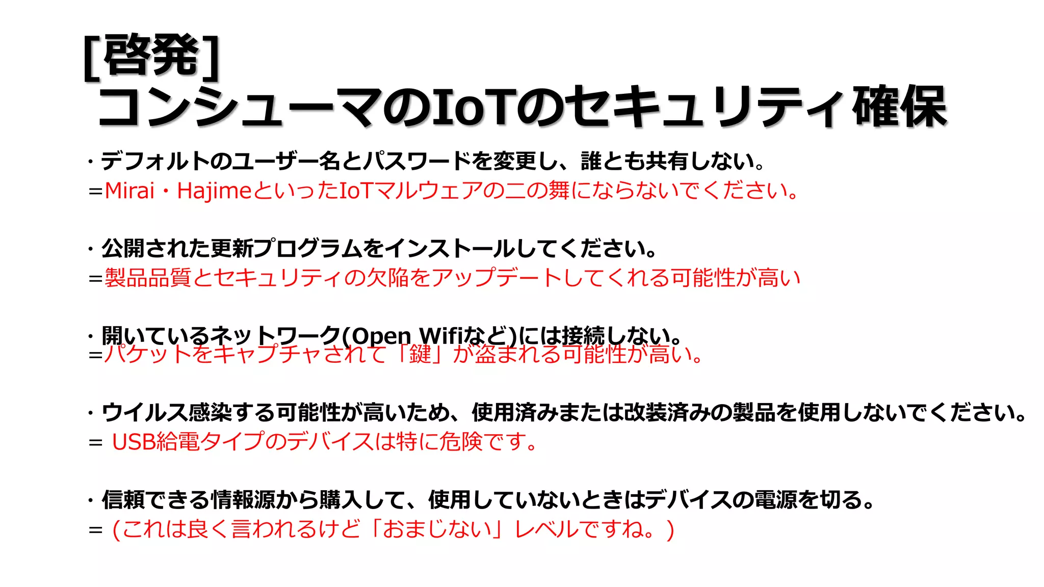 [啓発]
コンシューマのIoTのセキュリティ確保
・デフォルトのユーザー名とパスワードを変更し、誰とも共有しない。
=Mirai・HajimeといったIoTマルウェアの二の舞にならないでください。
・公開された更新プログラムをインストールしてください。
=製品品質とセキュリティの欠陥をアップデートしてくれる可能性が高い
・開いているネットワーク(Open Wifiなど)には接続しない。
=パケットをキャプチャされて「鍵」が盗まれる可能性が高い。
・ウイルス感染する可能性が高いため、使用済みまたは改装済みの製品を使用しないでください。
= USB給電タイプのデバイスは特に危険です。
・信頼できる情報源から購入して、使用していないときはデバイスの電源を切る。
= (これは良く言われるけど「おまじない」レベルですね。)
 