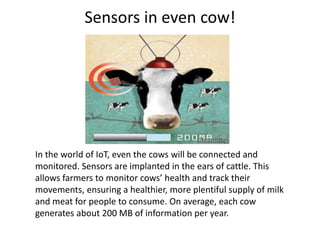 Sensors in even cow!
In the world of IoT, even the cows will be connected and
monitored. Sensors are implanted in the ears of cattle. This
allows farmers to monitor cows’ health and track their
movements, ensuring a healthier, more plentiful supply of milk
and meat for people to consume. On average, each cow
generates about 200 MB of information per year.
 