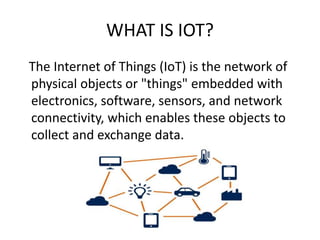 WHAT IS IOT?
The Internet of Things (IoT) is the network of
physical objects or "things" embedded with
electronics, software, sensors, and network
connectivity, which enables these objects to
collect and exchange data.
 