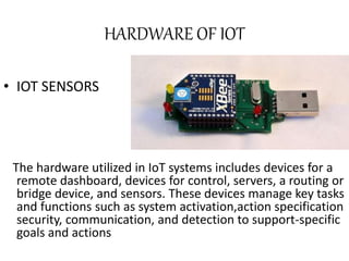 HARDWARE OF IOT
• IOT SENSORS
The hardware utilized in IoT systems includes devices for a
remote dashboard, devices for control, servers, a routing or
bridge device, and sensors. These devices manage key tasks
and functions such as system activation,action specification
security, communication, and detection to support-specific
goals and actions
 