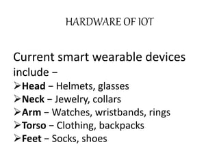 Current smart wearable devices
include −
Head − Helmets, glasses
Neck − Jewelry, collars
Arm − Watches, wristbands, rings
Torso − Clothing, backpacks
Feet − Socks, shoes
HARDWARE OF IOT
 