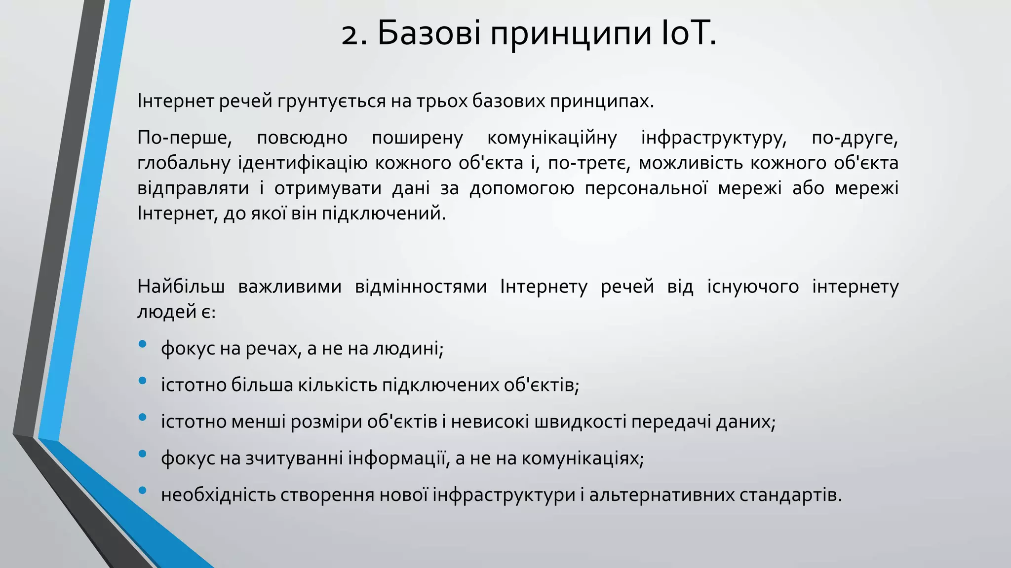 2. Базові принципи IoT.
Інтернет речей грунтується на трьох базових принципах.
По-перше, повсюдно поширену комунікаційну інфраструктуру, по-друге,
глобальну ідентифікацію кожного об'єкта і, по-третє, можливість кожного об'єкта
відправляти і отримувати дані за допомогою персональної мережі або мережі
Інтернет, до якої він підключений.
Найбільш важливими відмінностями Інтернету речей від існуючого інтернету
людей є:
• фокус на речах, а не на людині;
• істотно більша кількість підключених об'єктів;
• істотно менші розміри об'єктів і невисокі швидкості передачі даних;
• фокус на зчитуванні інформації, а не на комунікаціях;
• необхідність створення нової інфраструктури і альтернативних стандартів.
 