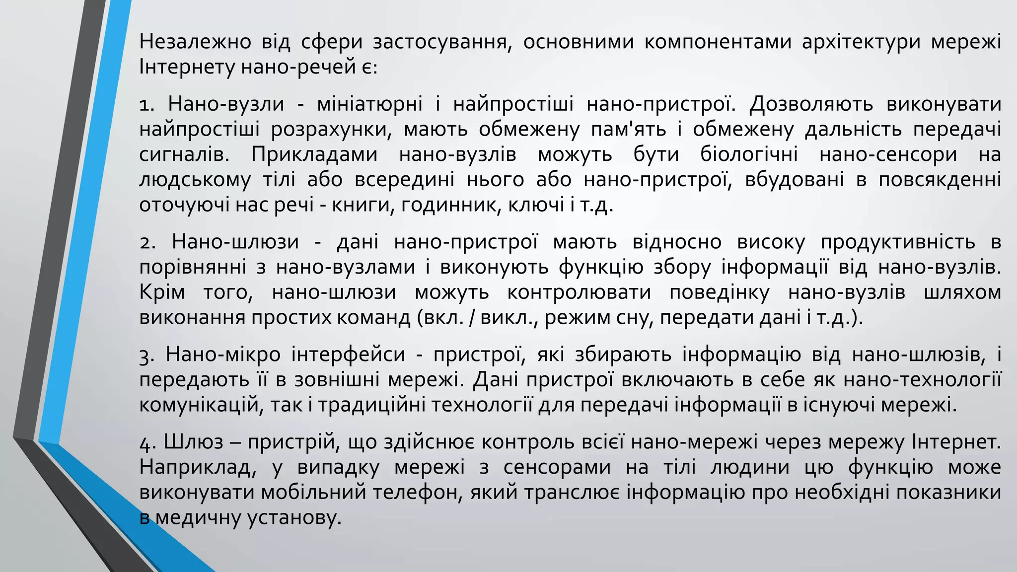 Незалежно від сфери застосування, основними компонентами архітектури мережі
Інтернету нано-речей є:
1. Нано-вузли - мініатюрні і найпростіші нано-пристрої. Дозволяють виконувати
найпростіші розрахунки, мають обмежену пам'ять і обмежену дальність передачі
сигналів. Прикладами нано-вузлів можуть бути біологічні нано-сенсори на
людському тілі або всередині нього або нано-пристрої, вбудовані в повсякденні
оточуючі нас речі - книги, годинник, ключі і т.д.
2. Нано-шлюзи - дані нано-пристрої мають відносно високу продуктивність в
порівнянні з нано-вузлами і виконують функцію збору інформації від нано-вузлів.
Крім того, нано-шлюзи можуть контролювати поведінку нано-вузлів шляхом
виконання простих команд (вкл. / викл., режим сну, передати дані і т.д.).
3. Нано-мікро інтерфейси - пристрої, які збирають інформацію від нано-шлюзів, і
передають її в зовнішні мережі. Дані пристрої включають в себе як нано-технології
комунікацій, так і традиційні технології для передачі інформації в існуючі мережі.
4. Шлюз – пристрій, що здійснює контроль всієї нано-мережі через мережу Інтернет.
Наприклад, у випадку мережі з сенсорами на тілі людини цю функцію може
виконувати мобільний телефон, який транслює інформацію про необхідні показники
в медичну установу.
 