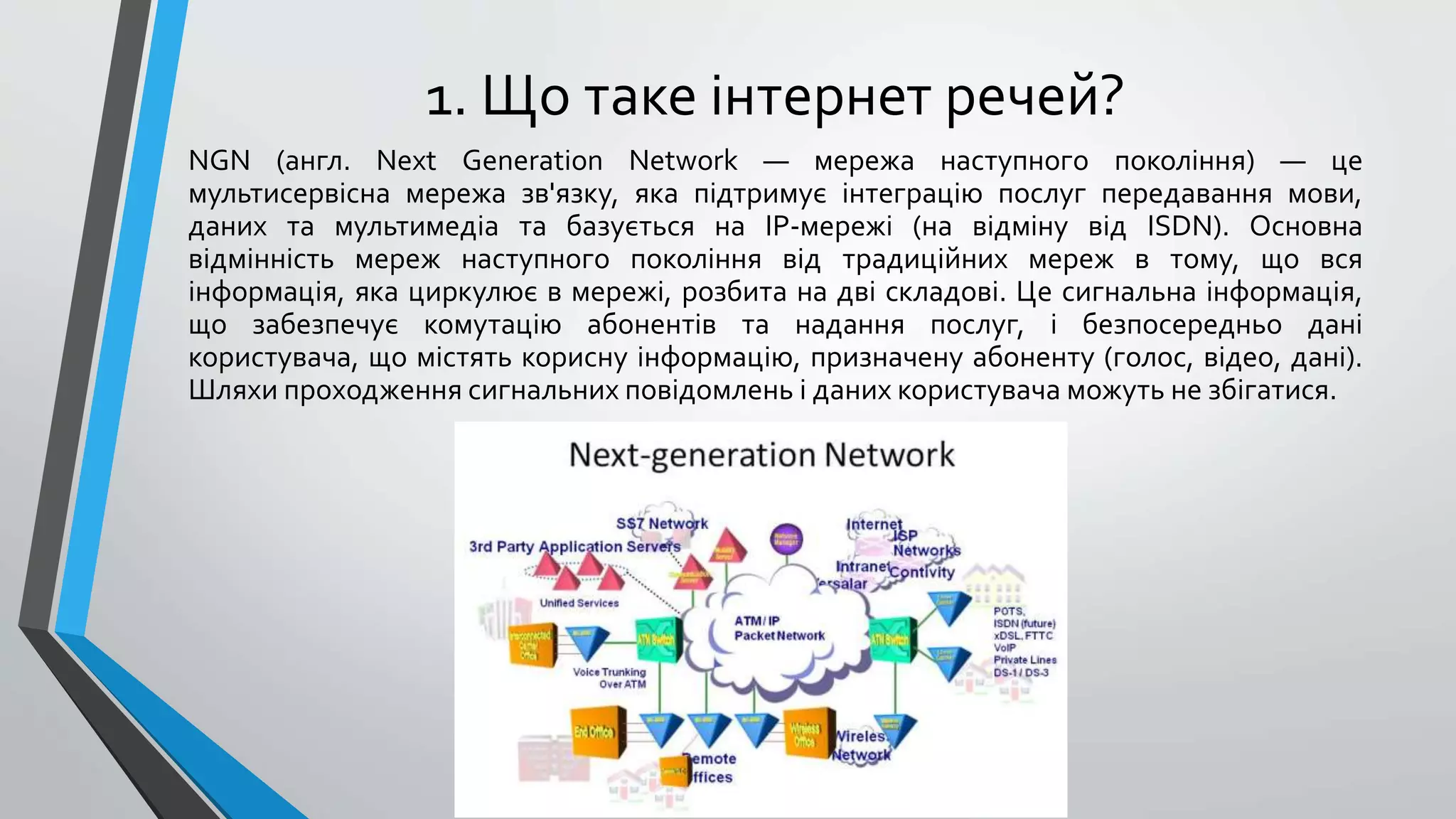 1. Що таке інтернет речей?
NGN (англ. Next Generation Network — мережа наступного покоління) — це
мультисервісна мережа зв'язку, яка підтримує інтеграцію послуг передавання мови,
даних та мультимедіа та базується на IP-мережі (на відміну від ISDN). Основна
відмінність мереж наступного покоління від традиційних мереж в тому, що вся
інформація, яка циркулює в мережі, розбита на дві складові. Це сигнальна інформація,
що забезпечує комутацію абонентів та надання послуг, і безпосередньо дані
користувача, що містять корисну інформацію, призначену абоненту (голос, відео, дані).
Шляхи проходження сигнальних повідомлень і даних користувача можуть не збігатися.
 