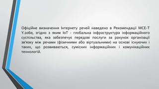 Офіційне визначення Інтернету речей наведено в Рекомендації МСЕ-Т
Y.2060, згідно з яким IoT - глобальна інфраструктура інформаційного
суспільства, яка забезпечує передові послуги за рахунок організації
зв'язку між речами (фізичними або віртуальними) на основі існуючих і
таких, що розвиваються, сумісних інформаційних і комунікаційних
технологій.
 