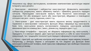 Незалежно від сфери застосування, основними компонентами архітектури мережі
Інтернету нано-речей є:
1. Нано-вузли - мініатюрні і найпростіші нано-пристрої. Дозволяють виконувати
найпростіші розрахунки, мають обмежену пам'ять і обмежену дальність передачі
сигналів. Прикладами нано-вузлів можуть бути біологічні нано-сенсори на
людському тілі або всередині нього або нано-пристрої, вбудовані в повсякденні
оточуючі нас речі - книги, годинник, ключі і т.д.
2. Нано-шлюзи - дані нано-пристрої мають відносно високу продуктивність в
порівнянні з нано-вузлами і виконують функцію збору інформації від нано-вузлів.
Крім того, нано-шлюзи можуть контролювати поведінку нано-вузлів шляхом
виконання простих команд (вкл. / викл., режим сну, передати дані і т.д.).
3. Нано-мікро інтерфейси - пристрої, які збирають інформацію від нано-шлюзів, і
передають її в зовнішні мережі. Дані пристрої включають в себе як нано-технології
комунікацій, так і традиційні технології для передачі інформації в існуючі мережі.
4. Шлюз – пристрій, що здійснює контроль всієї нано-мережі через мережу Інтернет.
Наприклад, у випадку мережі з сенсорами на тілі людини цю функцію може
виконувати мобільний телефон, який транслює інформацію про необхідні показники
в медичну установу.
 