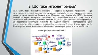 1. Що таке інтернет речей?
NGN (англ. Next Generation Network — мережа наступного покоління) — це
мультисервісна мережа зв'язку, яка підтримує інтеграцію послуг передавання мови,
даних та мультимедіа та базується на IP-мережі (на відміну від ISDN). Основна
відмінність мереж наступного покоління від традиційних мереж в тому, що вся
інформація, яка циркулює в мережі, розбита на дві складові. Це сигнальна інформація,
що забезпечує комутацію абонентів та надання послуг, і безпосередньо дані
користувача, що містять корисну інформацію, призначену абоненту (голос, відео, дані).
Шляхи проходження сигнальних повідомлень і даних користувача можуть не збігатися.
 
