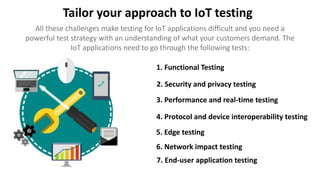 Tailor your approach to IoT testing
All these challenges make testing for IoT applications difficult and you need a
powerful test strategy with an understanding of what your customers demand. The
IoT applications need to go through the following tests:
1. Functional Testing
2. Security and privacy testing
3. Performance and real-time testing
4. Protocol and device interoperability testing
5. Edge testing
6. Network impact testing
7. End-user application testing
 