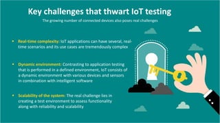 Key challenges that thwart IoT testing
The growing number of connected devices also poses real challenges
 Real-time complexity: IoT applications can have several, real-
time scenarios and its use cases are tremendously complex
 Dynamic environment: Contrasting to application testing
that is performed in a defined environment, IoT consists of
a dynamic environment with various devices and sensors
in combination with intelligent software
 Scalability of the system: The real challenge lies in
creating a test environment to assess functionality
along with reliability and scalability
 