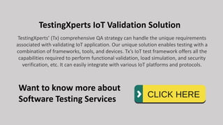TestingXperts IoT Validation Solution
TestingXperts’ (Tx) comprehensive QA strategy can handle the unique requirements
associated with validating IoT application. Our unique solution enables testing with a
combination of frameworks, tools, and devices. Tx’s IoT test framework offers all the
capabilities required to perform functional validation, load simulation, and security
verification, etc. It can easily integrate with various IoT platforms and protocols.
Want to know more about
Software Testing Services
 
