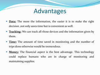 Advantages
 Data: The more the information, the easier it is to make the right
decision ,not only saves time but is convenient as well.
 Tracking: We can track all those devices and the information given by
them.
 Time: The amount of time saved in monitoring and the number of
trips done otherwise would be tremendous.
 Money: The financial aspect is the best advantage. This technology
could replace humans who are in charge of monitoring and
maintaining supplies.
 
