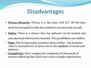 Disadvantages
 Privacy/Security: Privacy is a big issue with IoT. All the data
must be encrypted so that data related to our personal are safe.
 Safety: There is a chance that the software can be hacked and
your personal information misused. The possibilities are endless.
 Data: The IoT generates countless bytes of data—but business
value is measured not in bytes, but in the analysis of trends and
patterns.
 Complexity: Now, imagine the complexity of thousands of
sensors collecting data each hour across a single organization.
 