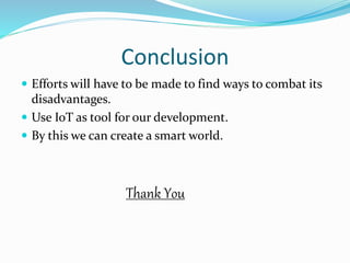Conclusion
 Efforts will have to be made to find ways to combat its
disadvantages.
 Use IoT as tool for our development.
 By this we can create a smart world.
Thank You
 