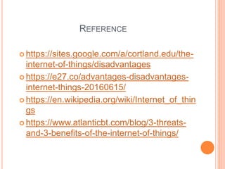 REFERENCE
 https://sites.google.com/a/cortland.edu/the-
internet-of-things/disadvantages
 https://e27.co/advantages-disadvantages-
internet-things-20160615/
 https://en.wikipedia.org/wiki/Internet_of_thin
gs
 https://www.atlanticbt.com/blog/3-threats-
and-3-benefits-of-the-internet-of-things/
 