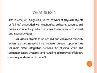 WHAT IS IOT?
The Internet of Things (IoT) is the network of physical objects
or "things" embedded with electronics, software, sensors, and
network connectivity, which enables these objects to collect
and exchange data.
IoT allows objects to be sensed and controlled remotely
across existing network infrastructure, creating opportunities
for more direct integration between the physical world and
computer-based systems, and resulting in improved efficiency,
accuracy and economic benefit.
 