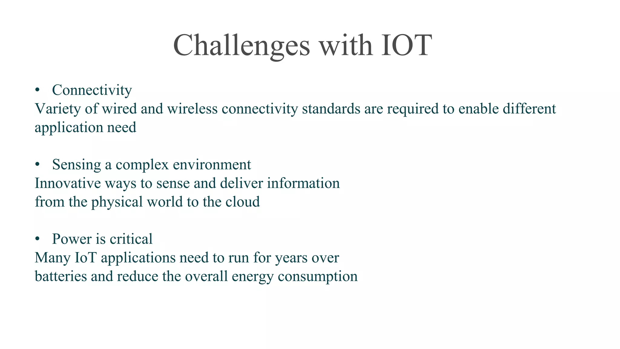 Challenges with IOT
• Connectivity
Variety of wired and wireless connectivity standards are required to enable different
application need
• Sensing a complex environment
Innovative ways to sense and deliver information
from the physical world to the cloud
• Power is critical
Many IoT applications need to run for years over
batteries and reduce the overall energy consumption
 