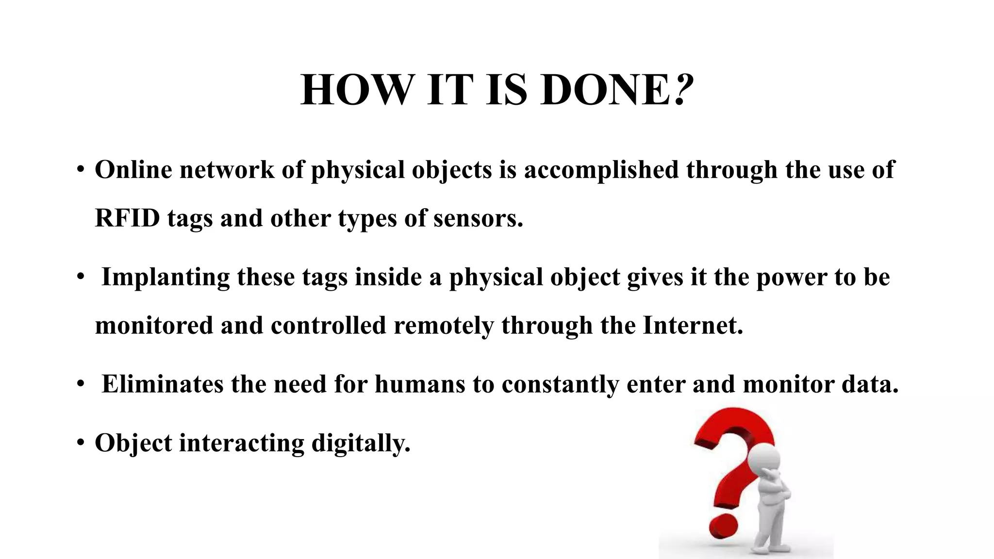 HOW IT IS DONE?
• Online network of physical objects is accomplished through the use of
RFID tags and other types of sensors.
• Implanting these tags inside a physical object gives it the power to be
monitored and controlled remotely through the Internet.
• Eliminates the need for humans to constantly enter and monitor data.
• Object interacting digitally.
 
