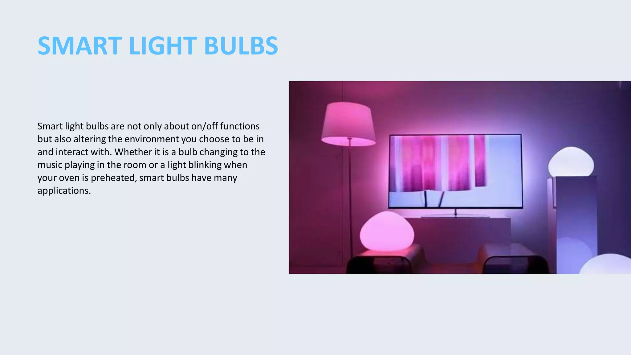 Smart light bulbs are not only about on/off functions
but also altering the environment you choose to be in
and interact with. Whether it is a bulb changing to the
music playing in the room or a light blinking when
your oven is preheated, smart bulbs have many
applications.
SMART LIGHT BULBS
 