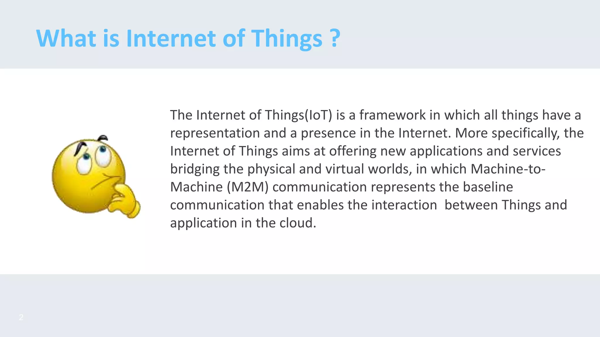 The Internet of Things(IoT) is a framework in which all things have a
representation and a presence in the Internet. More specifically, the
Internet of Things aims at offering new applications and services
bridging the physical and virtual worlds, in which Machine-to-
Machine (M2M) communication represents the baseline
communication that enables the interaction between Things and
application in the cloud.
What is Internet of Things ?
2
 