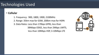 • Cellular
1. Frequency: 900, 1800, 1900, 2100MHz
2. Range: 35km max for GSM, 200km max for HSPA
3. Data Rates: Less than 170kps GPRS, less than
384kbps EDGE, less than 2Mbps UMTS,
less than 10Mbps HSP, 3-10Mbps LTE
Technologies Used
 