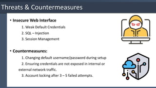 Threats & Countermeasures
• Insecure Web Interface
1. Weak Default Credentials
2. SQL – Injection
3. Session Management
• Countermeasures:
1. Changing default username/password during setup
2. Ensuring credentials are not exposed in internal or
external network traffic.
3. Account locking after 3 – 5 failed attempts.
 