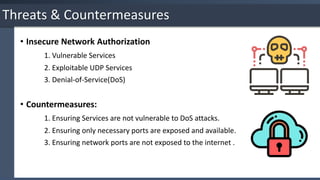 • Insecure Network Authorization
1. Vulnerable Services
2. Exploitable UDP Services
3. Denial-of-Service(DoS)
• Countermeasures:
1. Ensuring Services are not vulnerable to DoS attacks.
2. Ensuring only necessary ports are exposed and available.
3. Ensuring network ports are not exposed to the internet .
Threats & Countermeasures
 