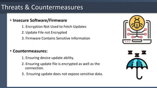 • Insecure Software/Firmware
1. Encryption Not Used to Fetch Updates
2. Update File not Encrypted
3. Firmware Contains Sensitive Information
• Countermeasures:
1. Ensuring device update ability.
2. Ensuring update file is encrypted as well as the
connection.
3. Ensuring update does not expose sensitive data.
Threats & Countermeasures
 