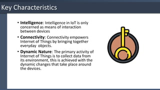 Key Characteristics
• Intelligence: Intelligence in IoT is only
concerned as means of interaction
between devices
• Connectivity: Connectivity empowers
Internet of Things by bringing together
everyday objects.
• Dynamic Nature: The primary activity of
Internet of Things is to collect data from
its environment, this is achieved with the
dynamic changes that take place around
the devices.
 