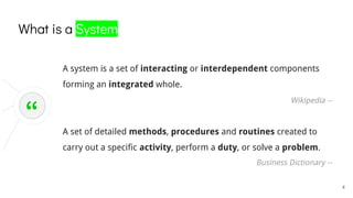 What is a System
4
A system is a set of interacting or interdependent components
forming an integrated whole.
Wikipedia --
A set of detailed methods, procedures and routines created to
carry out a specific activity, perform a duty, or solve a problem.
Business Dictionary --
“
 