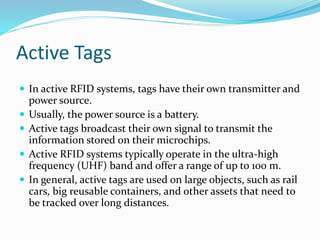 Active Tags
 In active RFID systems, tags have their own transmitter and
power source.
 Usually, the power source is a battery.
 Active tags broadcast their own signal to transmit the
information stored on their microchips.
 Active RFID systems typically operate in the ultra-high
frequency (UHF) band and offer a range of up to 100 m.
 In general, active tags are used on large objects, such as rail
cars, big reusable containers, and other assets that need to
be tracked over long distances.
 