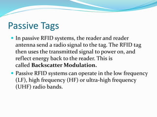 Passive Tags
 In passive RFID systems, the reader and reader
antenna send a radio signal to the tag. The RFID tag
then uses the transmitted signal to power on, and
reflect energy back to the reader. This is
called Backscatter Modulation.
 Passive RFID systems can operate in the low frequency
(LF), high frequency (HF) or ultra-high frequency
(UHF) radio bands.
 