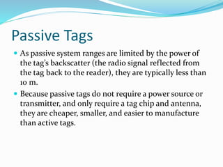 Passive Tags
 As passive system ranges are limited by the power of
the tag’s backscatter (the radio signal reflected from
the tag back to the reader), they are typically less than
10 m.
 Because passive tags do not require a power source or
transmitter, and only require a tag chip and antenna,
they are cheaper, smaller, and easier to manufacture
than active tags.
 