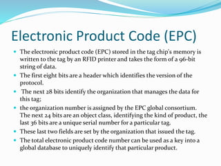 Electronic Product Code (EPC)
 The electronic product code (EPC) stored in the tag chip's memory is
written to the tag by an RFID printer and takes the form of a 96-bit
string of data.
 The first eight bits are a header which identifies the version of the
protocol.
 The next 28 bits identify the organization that manages the data for
this tag;
 the organization number is assigned by the EPC global consortium.
The next 24 bits are an object class, identifying the kind of product, the
last 36 bits are a unique serial number for a particular tag.
 These last two fields are set by the organization that issued the tag.
 The total electronic product code number can be used as a key into a
global database to uniquely identify that particular product.
 