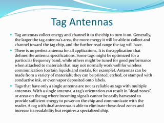 Tag Antennas
 Tag antennas collect energy and channel it to the chip to turn it on. Generally,
the larger the tag antenna's area, the more energy it will be able to collect and
channel toward the tag chip, and the further read range the tag will have.
 There is no perfect antenna for all applications, It is the application that
defines the antenna specifications. Some tags might be optimized for a
particular frequency band, while others might be tuned for good performance
when attached to materials that may not normally work well for wireless
communication (certain liquids and metals, for example). Antennas can be
made from a variety of materials; they can be printed, etched, or stamped with
conductive ink, or even vapor deposited onto labels.
 Tags that have only a single antenna are not as reliable as tags with multiple
antennas. With a single antenna, a tag's orientation can result in “dead zones”,
or areas on the tag where incoming signals cannot be easily harvested to
provide sufficient energy to power on the chip and communicate with the
reader. A tag with dual antennas is able to eliminate these dead zones and
increase its readability but requires a specialized chip.
 