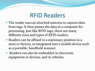 RFID Readers
 The reader uses an attached antenna to capture data
from tags. It then passes the data to a computer for
processing. Just like RFID tags, there are many
different sizes and types of RFID readers.
 Readers can be affixed in a stationary position in a
store or factory, or integrated into a mobile device such
as a portable, handheld scanner.
 Readers can also be embedded in electronic
equipment or devices, and in vehicles.
 