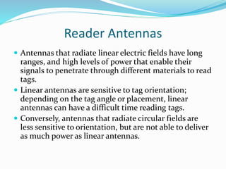 Reader Antennas
 Antennas that radiate linear electric fields have long
ranges, and high levels of power that enable their
signals to penetrate through different materials to read
tags.
 Linear antennas are sensitive to tag orientation;
depending on the tag angle or placement, linear
antennas can have a difficult time reading tags.
 Conversely, antennas that radiate circular fields are
less sensitive to orientation, but are not able to deliver
as much power as linear antennas.
 