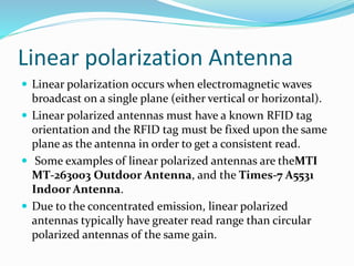 Linear polarization Antenna
 Linear polarization occurs when electromagnetic waves
broadcast on a single plane (either vertical or horizontal).
 Linear polarized antennas must have a known RFID tag
orientation and the RFID tag must be fixed upon the same
plane as the antenna in order to get a consistent read.
 Some examples of linear polarized antennas are theMTI
MT-263003 Outdoor Antenna, and the Times-7 A5531
Indoor Antenna.
 Due to the concentrated emission, linear polarized
antennas typically have greater read range than circular
polarized antennas of the same gain.
 