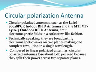 Circular polarization Antenna
 Circular polarized antennas, such as the Laird
S9028PCR Indoor RFID Antenna and the MTI MT-
242043 Outdoor RFID Antenna, emit
electromagnetic fields in a corkscrew-like fashion.
 Technically speaking, they are broadcasting
electromagnetic waves on two planes making one
complete revolution in a single wavelength.
 Compared to linear polarized antennas, circular
polarized antennas lose about 3 dB per read because
they split their power across two separate planes.
 