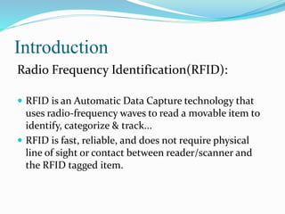 Introduction
Radio Frequency Identification(RFID):
 RFID is an Automatic Data Capture technology that
uses radio-frequency waves to read a movable item to
identify, categorize & track...
 RFID is fast, reliable, and does not require physical
line of sight or contact between reader/scanner and
the RFID tagged item.
 